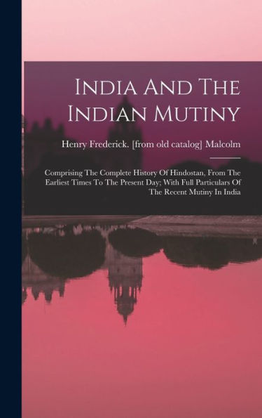 India And The Indian Mutiny: Comprising The Complete History Of Hindostan, From The Earliest Times To The Present Day; With Full Particulars Of The Recent Mutiny In India