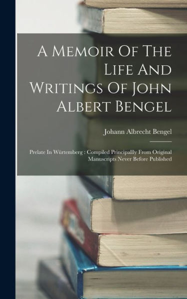 A Memoir Of The Life And Writings Of John Albert Bengel: Prelate In Würtemberg: Compiled Principallly From Original Manuscripts Never Before Published