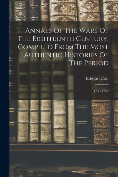Annals Of The Wars Of The Eighteenth Century, Compiled From The Most Authentic Histories Of The Period: 1739-1759