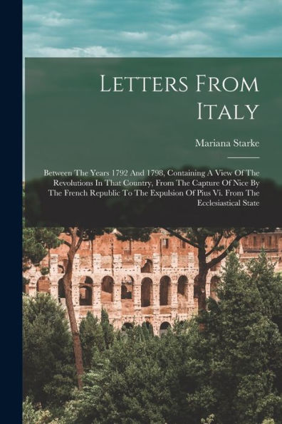 Letters From Italy: Between The Years 1792 And 1798, Containing A View Of The Revolutions In That Country, From The Capture Of Nice By The French ... Of Pius Vi. From The Ecclesiastical State