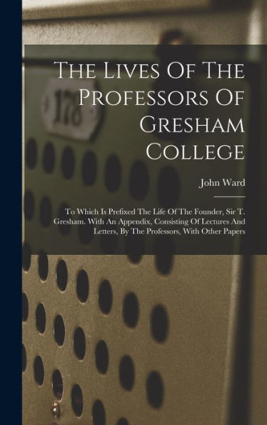 The Lives Of The Professors Of Gresham College: To Which Is Prefixed The Life Of The Founder, Sir T. Gresham. With An Appendix, Consisting Of Lectures And Letters, By The Professors, With Other Papers