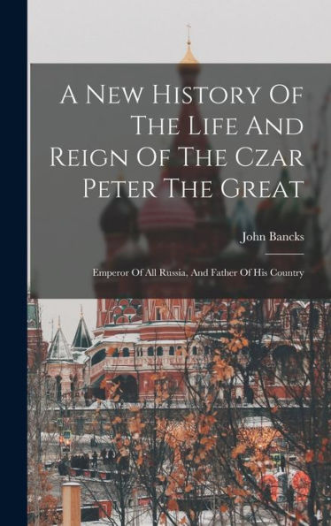 A New History Of The Life And Reign Of The Czar Peter The Great: Emperor Of All Russia, And Father Of His Country