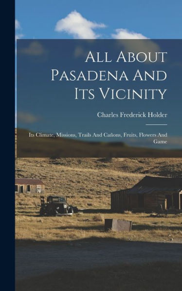 All About Pasadena And Its Vicinity: Its Climate, Missions, Trails And Cañons, Fruits, Flowers And Game
