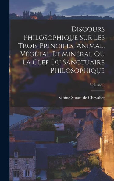 Discours Philosophique Sur Les Trois Principes, Animal, Végétal Et Minéral Ou La Clef Du Sanctuaire Philosophique; Volume 1 (French Edition)