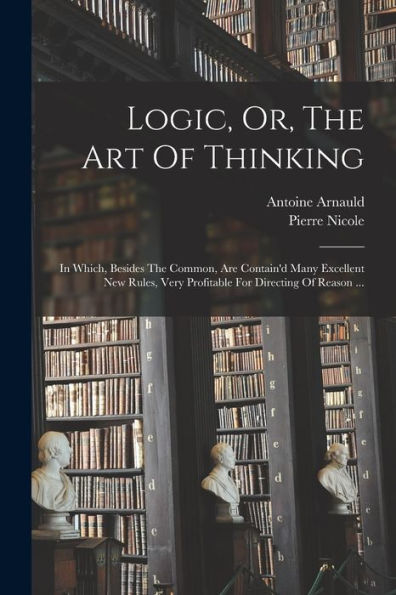 Logic, Or, The Art Of Thinking: In Which, Besides The Common, Are Contain'D Many Excellent New Rules, Very Profitable For Directing Of Reason ...