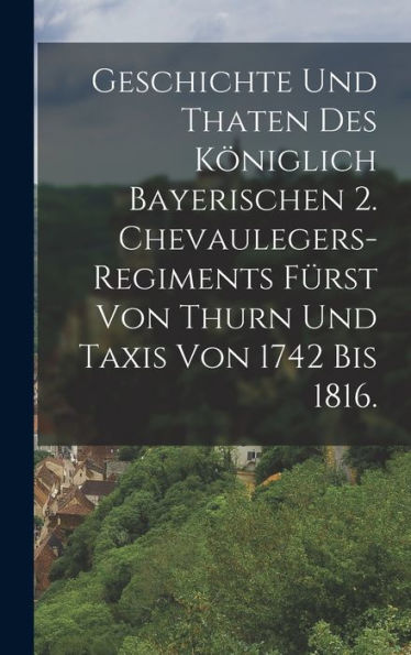 Geschichte Und Thaten Des Königlich Bayerischen 2. Chevaulegers-Regiments Fürst Von Thurn Und Taxis Von 1742 Bis 1816. (German Edition)