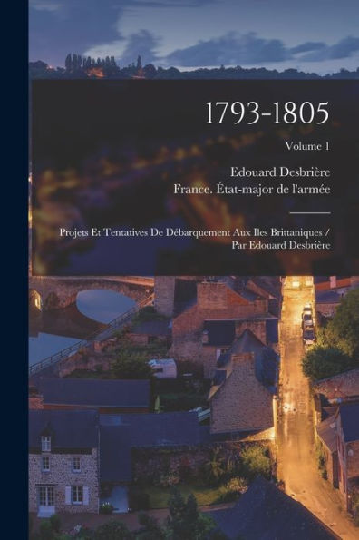 1793-1805: Projets Et Tentatives De D?Arquement Aux Iles Brittaniques / Par Edouard Desbrière; Volume 1 (French Edition)