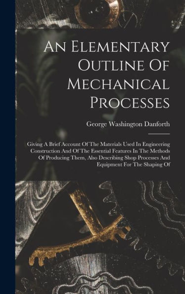 An Elementary Outline Of Mechanical Processes: Giving A Brief Account Of The Materials Used In Engineering Construction And Of The Essential Features ... Processes And Equipment For The Shaping Of