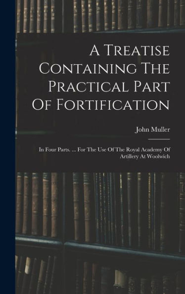 A Treatise Containing The Practical Part Of Fortification: In Four Parts. ... For The Use Of The Royal Academy Of Artillery At Woolwich
