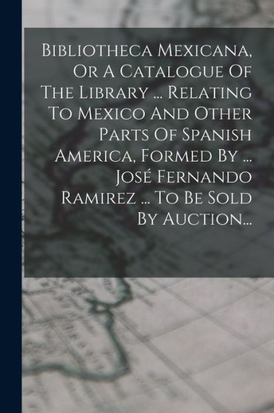 Bibliotheca Mexicana, Or A Catalogue Of The Library ... Relating To Mexico And Other Parts Of Spanish America, Formed By ... Jos?Fernando Ramirez ... To Be Sold By Auction... (Spanish Edition)