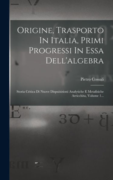 Origine, Trasporto In Italia, Primi Progressi In Essa Dell'Algebra: Storia Critica Di Nuove Dispuisizioni Analytiche E Metafisiche Arricchita, Volume 1... (Italian Edition)