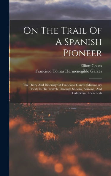 On The Trail Of A Spanish Pioneer: The Diary And Itinerary Of Francisco Garces (Missionary Priest) In His Travels Through Sohora, Arizona, And California, 1775-1776