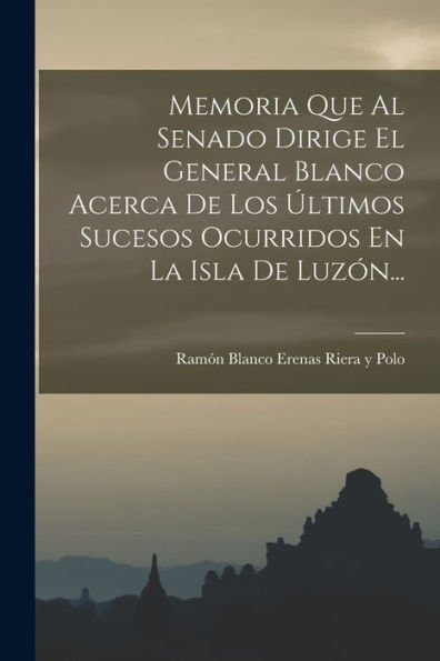 Memoria Que Al Senado Dirige El General Blanco Acerca De Los Últimos Sucesos Ocurridos En La Isla De Luzón... (Spanish Edition)