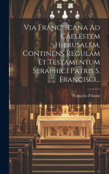 Via Franciscana Ad Caelestem Hierusalem, Continens Regulam Et Testamentum Seraphici Patris S. Francisci... (Latin Edition)