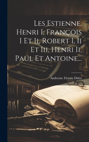 Les Estienne. Henri I, François I Et Ii, Robert I, Ii Et Iii, Henri Ii, Paul Et Antoine... (French Edition)