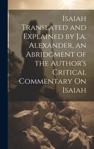Isaiah Translated And Explained By J.A. Alexander, An Abridgment Of The Author's Critical Commentary On Isaiah