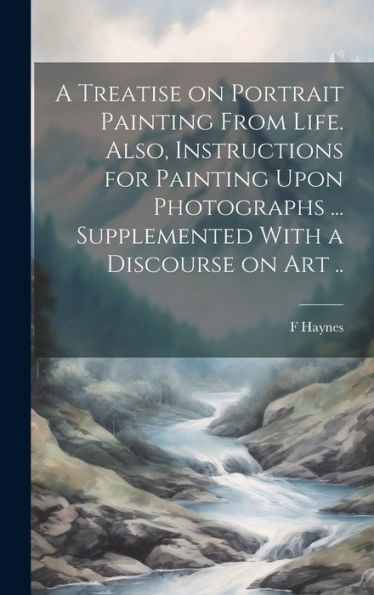 A Treatise On Portrait Painting From Life. Also, Instructions For Painting Upon Photographs ... Supplemented With A Discourse On Art ..