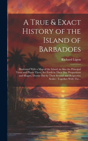 A True & Exact History Of The Island Of Barbadoes: Illustrated With A Map Of The Island, As Also The Principal Trees And Plants There, Set Forth In ... And Respective Scales: Together With The...