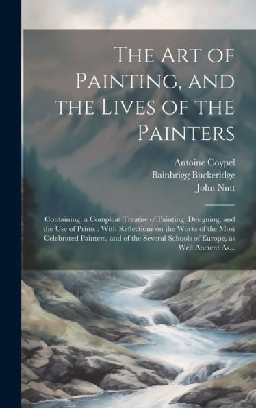 The Art Of Painting, And The Lives Of The Painters: Containing, A Compleat Treatise Of Painting, Designing, And The Use Of Prints: With Reflections On ... Schools Of Europe, As Well Ancient As...