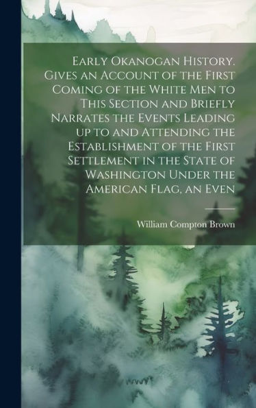 Early Okanogan History. Gives An Account Of The First Coming Of The White Men To This Section And Briefly Narrates The Events Leading Up To And ... Washington Under The American Flag, An Even