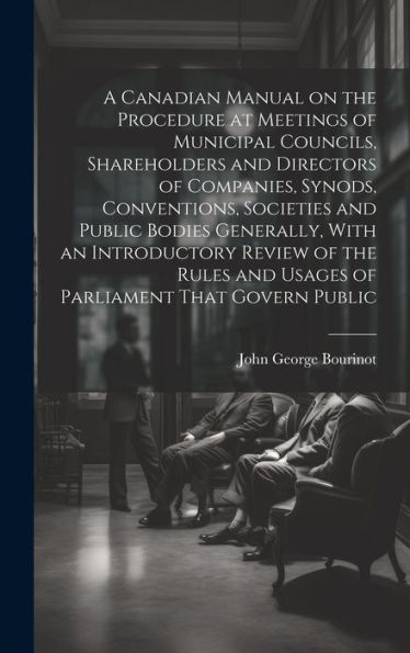 A Canadian Manual On The Procedure At Meetings Of Municipal Councils, Shareholders And Directors Of Companies, Synods, Conventions, Societies And ... And Usages Of Parliament That Govern Public