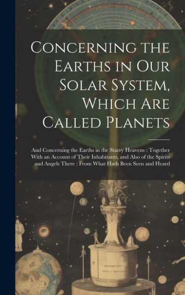 Concerning The Earths In Our Solar System, Which Are Called Planets: And Concerning The Earths In The Starry Heavens: Together With An Account Of ... There: From What Hath Been Seen And Heard