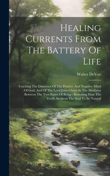 Healing Currents From The Battery Of Life: Teaching The Doctrines Of The Positive And Negative Mind Of God, And Of The Lord Jesus Christ As The ... How The Truth Awakens The Soul To Its Natural