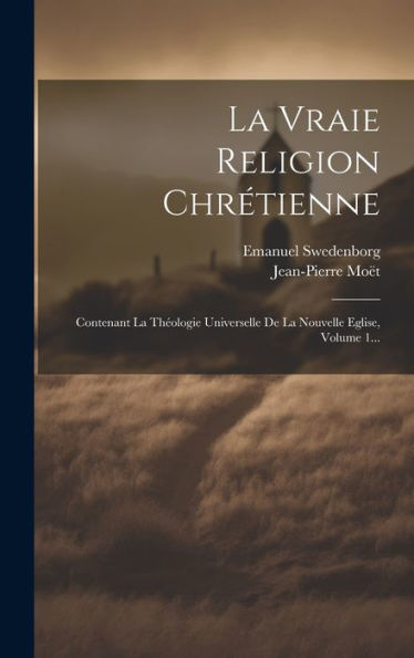 La Vraie Religion Chrétienne: Contenant La Theologie Universelle De La Nouvelle Eglise, Volume 1... (French Edition)
