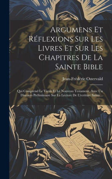Argumens Et R?Lexions Sur Les Livres Et Sur Les Chapitres De La Sainte Bible: Qui Comprend Le Vieux Et Le Nouveau Testament, Avec Un Discours ... De L'Ecriture Sainte... (French Edition)