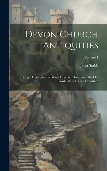 Devon Church Antiquities: Being A Description Of Many Objects Of Interest In The Old Parish Churches Of Devonshire; Volume 1