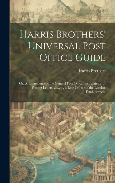 Harris Brothers' Universal Post Office Guide: Or, Arrangements Of The General Post Office; Instructions For Posting Letters, &C., By A Late Officer Of The London Establishment