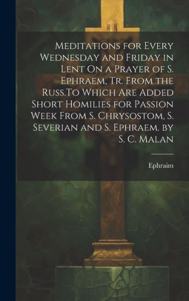 Meditations For Every Wednesday And Friday In Lent On A Prayer Of S. Ephraem, Tr. From The Russ.To Which Are Added Short Homilies For Passion Week ... S. Severian And S. Ephraem. By S. C. Malan
