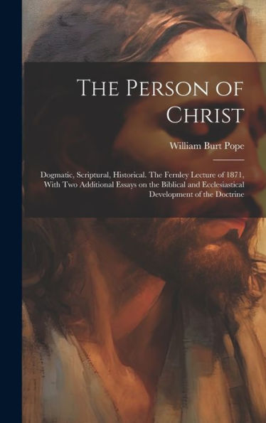 The Person Of Christ: Dogmatic, Scriptural, Historical. The Fernley Lecture Of 1871, With Two Additional Essays On The Biblical And Ecclesiastical Development Of The Doctrine