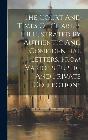 The Court And Times Of Charles I, Illustrated By Authentic And Confidential Letters, From Various Public And Private Collections