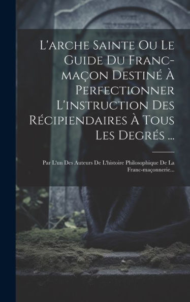 L'Arche Sainte Ou Le Guide Du Franc-Maçon Destin??Perfectionner L'Instruction Des Recipiendaires ?Tous Les Degres ...: Par L'Un Des Auteurs De ... De La Franc-Maçonnerie... (French Edition)