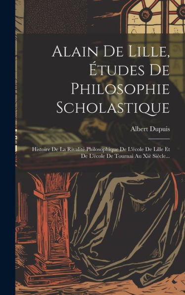 Alain De Lille, ?Udes De Philosophie Scholastique: Histoire De La Rivalit?Philosophique De L'Ecole De Lille Et De L'Ecole De Tournai Au Xi?Siècle... (French Edition)