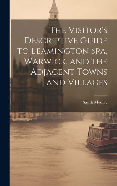 The Visitor's Descriptive Guide To Leamington Spa, Warwick, And The Adjacent Towns And Villages