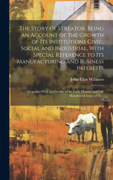 The Story Of Streator. Being An Account Of The Growth Of Its Institutions Civic, Social And Industrial, With Special Reference To Its Manufacturing ... History And Life Sketches Of Some Of Its...