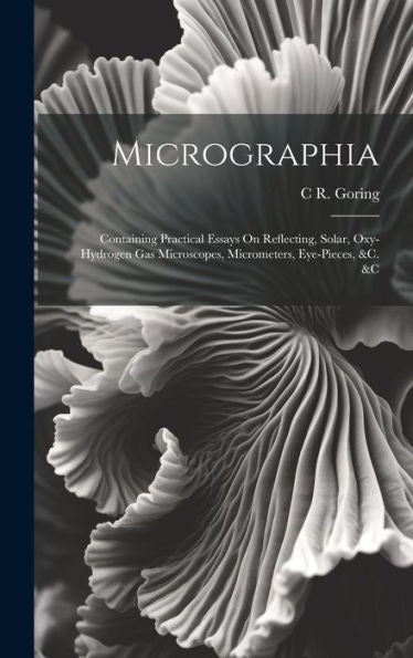 Micrographia: Containing Practical Essays On Reflecting, Solar, Oxy-Hydrogen Gas Microscopes, Micrometers, Eye-Pieces, &C. &C