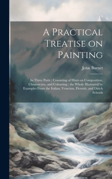 A Practical Treatise On Painting: In Three Parts; Consisting Of Hints On Composition, Chiaroscuro, And Colouring; The Whole Illustrated By Examples ... Italian, Venetian, Flemish, And Dutch Schools