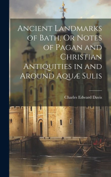 Ancient Landmarks Of Bath, Or Notes Of Pagan And Christian Antiquities In And Around Aqu?Sulis