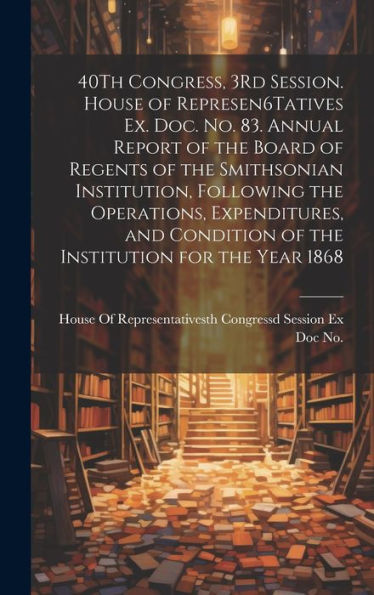 40Th Congress, 3Rd Session. House Of Represen6Tatives Ex. Doc. No. 83. Annual Report Of The Board Of Regents Of The Smithsonian Institution, Following ... Of The Institution For The Year 1868