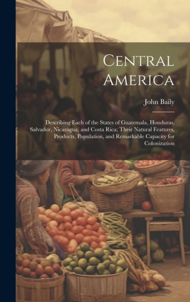 Central America: Describing Each Of The States Of Guatemala, Honduras, Salvador, Nicaragua, And Costa Rica; Their Natural Features, Products, Population, And Remarkable Capacity For Colonization