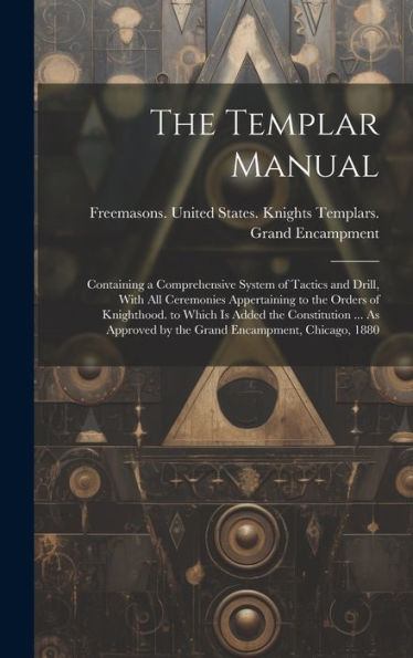 The Templar Manual: Containing A Comprehensive System Of Tactics And Drill, With All Ceremonies Appertaining To The Orders Of Knighthood. To Which Is ... By The Grand Encampment, Chicago, 1880
