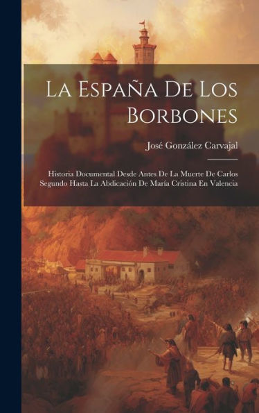 La España De Los Borbones: Historia Documental Desde Antes De La Muerte De Carlos Segundo Hasta La Abdicación De María Cristina En Valencia (Spanish Edition)