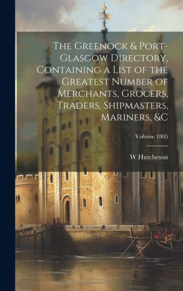 The Greenock & Port-Glasgow Directory, Containing A List Of The Greatest Number Of Merchants, Grocers, Traders, Shipmasters, Mariners, &C; Volume 1805