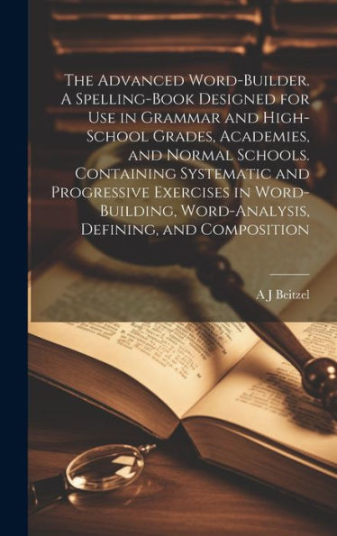 The Advanced Word-Builder. A Spelling-Book Designed For Use In Grammar And High-School Grades, Academies, And Normal Schools. Containing Systematic ... Word-Analysis, Defining, And Composition