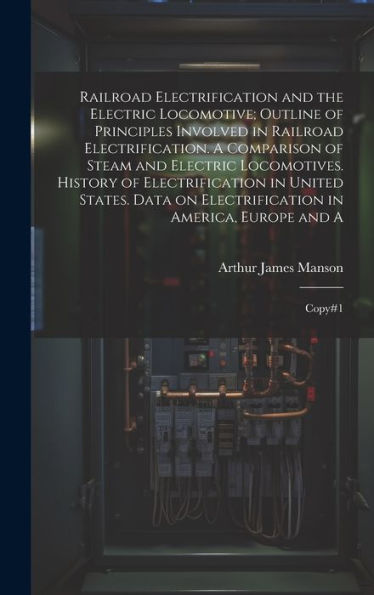 Railroad Electrification And The Electric Locomotive; Outline Of Principles Involved In Railroad Electrification. A Comparison Of Steam And Electric ... In America, Europe And A: Copy#1