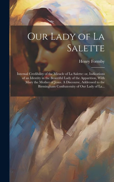Our Lady Of La Salette: Internal Credibility Of The Miracle Of La Salette: Or, Indications Of An Identity In The Beautiful Lady Of The Apparition, ... Birmingham Confraternity Of Our Lady Of La...