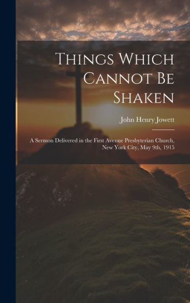 Things Which Cannot Be Shaken: A Sermon Delivered In The First Avenue Presbyterian Church, New York City, May 9Th, 1915